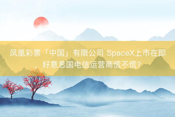 凤凰彩票「中国」有限公司 SpaceX上市在即，好意思国电信运营商慌不慌?