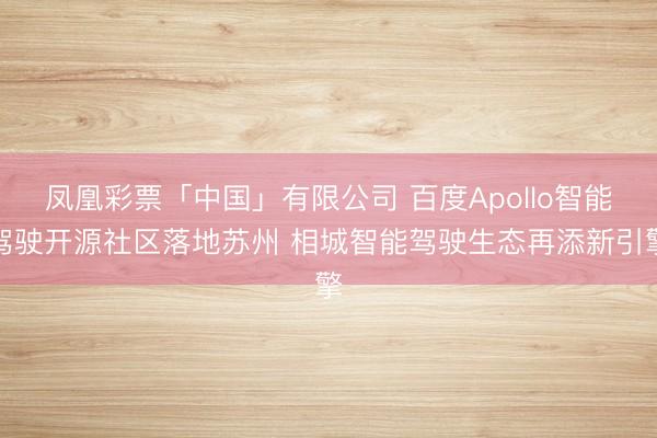 凤凰彩票「中国」有限公司 百度Apollo智能驾驶开源社区落地苏州 相城智能驾驶生态再添新引擎