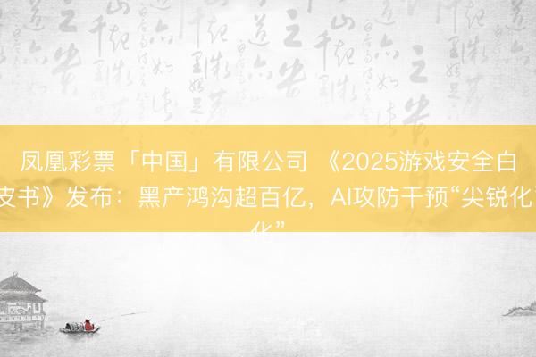 凤凰彩票「中国」有限公司 《2025游戏安全白皮书》发布：黑产鸿沟超百亿，AI攻防干预“尖锐化”