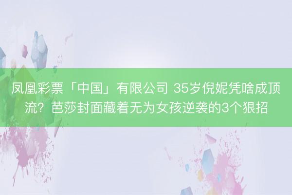 凤凰彩票「中国」有限公司 35岁倪妮凭啥成顶流？芭莎封面藏着无为女孩逆袭的3个狠招