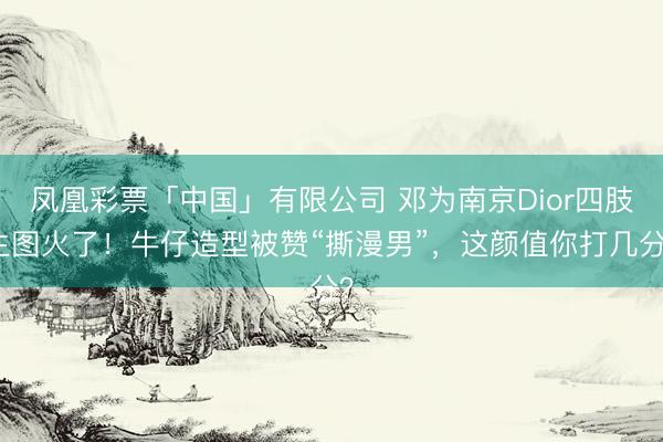 凤凰彩票「中国」有限公司 邓为南京Dior四肢生图火了！牛仔造型被赞“撕漫男”，这颜值你打几分？