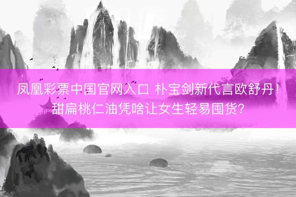 凤凰彩票中国官网入口 朴宝剑新代言欧舒丹！甜扁桃仁油凭啥让女生轻易囤货？