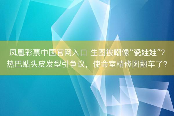 凤凰彩票中国官网入口 生图被嘲像“瓷娃娃”？热巴贴头皮发型引争议，使命室精修图翻车了？
