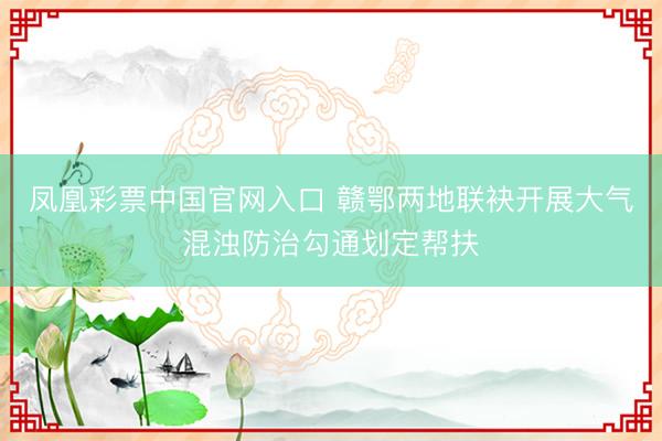 凤凰彩票中国官网入口 赣鄂两地联袂开展大气混浊防治勾通划定帮扶