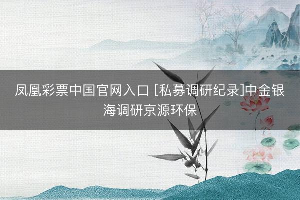 凤凰彩票中国官网入口 [私募调研纪录]中金银海调研京源环保