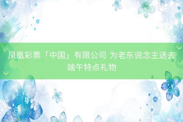 凤凰彩票「中国」有限公司 为老东说念主送去端午特点礼物