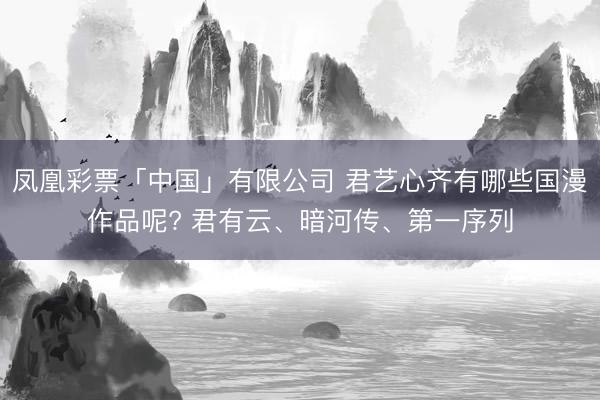 凤凰彩票「中国」有限公司 君艺心齐有哪些国漫作品呢? 君有云、暗河传、第一序列