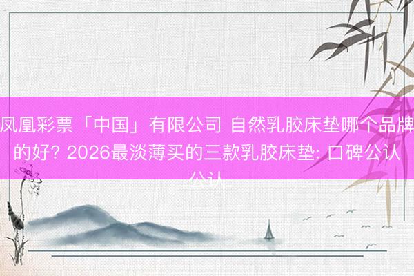 凤凰彩票「中国」有限公司 自然乳胶床垫哪个品牌的好? 2026最淡薄买的三款乳胶床垫: 口碑公认