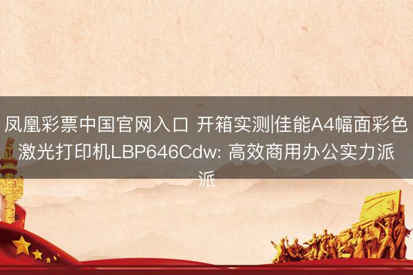 凤凰彩票中国官网入口 开箱实测|佳能A4幅面彩色激光打印机LBP646Cdw: 高效商用办公实力派