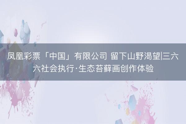 凤凰彩票「中国」有限公司 留下山野渴望|三六六社会执行·生态苔藓画创作体验