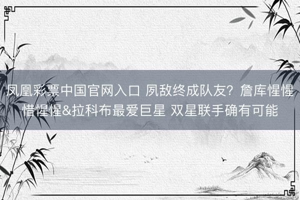 凤凰彩票中国官网入口 夙敌终成队友？詹库惺惺惜惺惺&拉科布最爱巨星 双星联手确有可能
