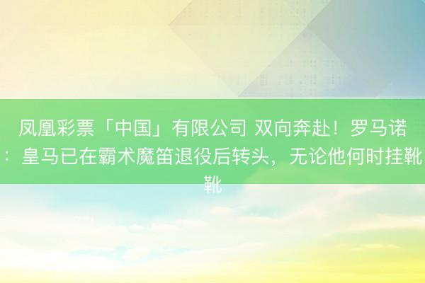 凤凰彩票「中国」有限公司 双向奔赴！罗马诺：皇马已在霸术魔笛退役后转头，无论他何时挂靴