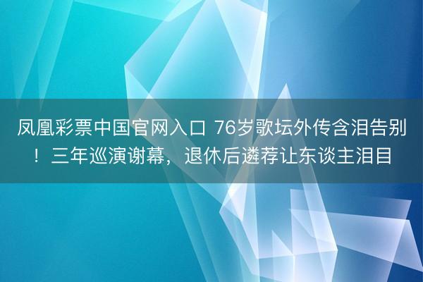凤凰彩票中国官网入口 76岁歌坛外传含泪告别！三年巡演谢幕，退休后遴荐让东谈主泪目