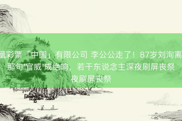 凤凰彩票「中国」有限公司 李公公走了！87岁刘洵离世，那句'官威'成绝响，若干东说念主深夜刷屏丧祭