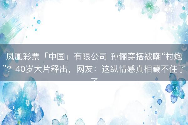 凤凰彩票「中国」有限公司 孙俪穿搭被嘲“村炮”？40岁大片释出，网友：这纵情感真相藏不住了