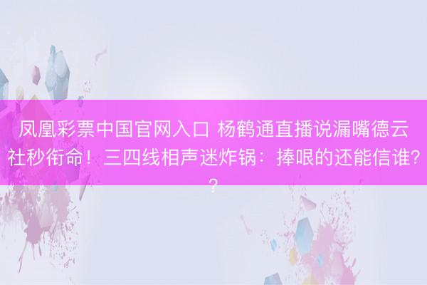 凤凰彩票中国官网入口 杨鹤通直播说漏嘴德云社秒衔命！三四线相声迷炸锅：捧哏的还能信谁？