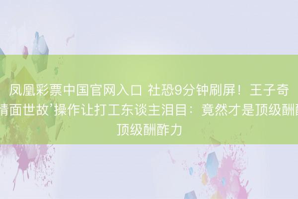 凤凰彩票中国官网入口 社恐9分钟刷屏！王子奇‘反情面世故’操作让打工东谈主泪目：竟然才是顶级酬酢力