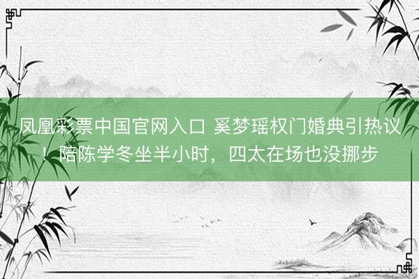 凤凰彩票中国官网入口 奚梦瑶权门婚典引热议！陪陈学冬坐半小时，四太在场也没挪步