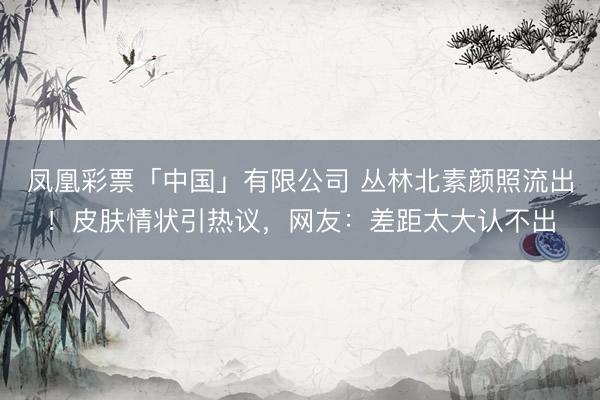 凤凰彩票「中国」有限公司 丛林北素颜照流出！皮肤情状引热议，网友：差距太大认不出