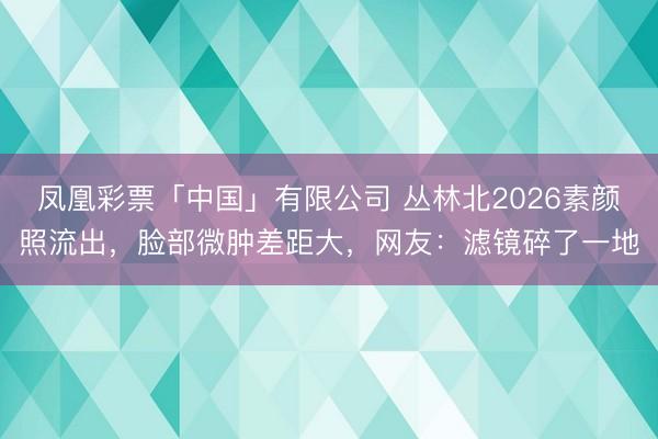 凤凰彩票「中国」有限公司 丛林北2026素颜照流出，脸部微肿差距大，网友：滤镜碎了一地