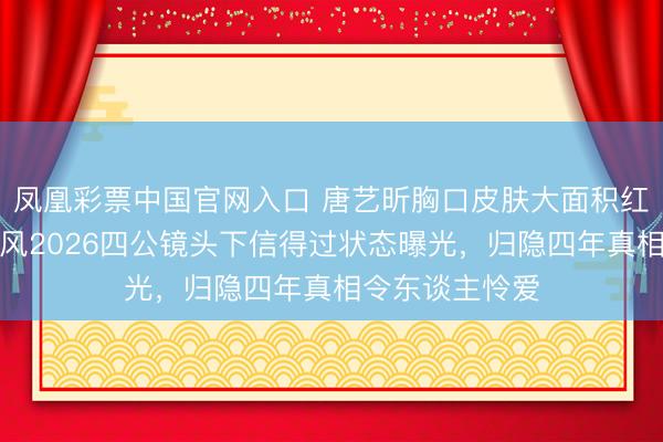 凤凰彩票中国官网入口 唐艺昕胸口皮肤大面积红斑藏不住，乘风2026四公镜头下信得过状态曝光，归隐四年真相令东谈主怜爱