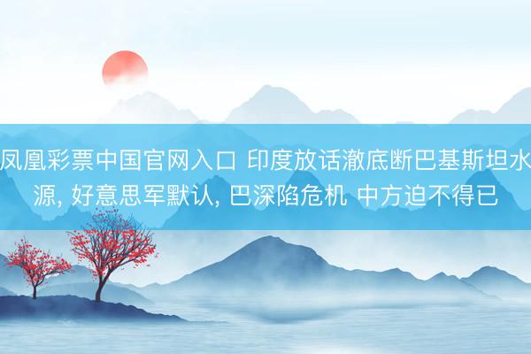凤凰彩票中国官网入口 印度放话澈底断巴基斯坦水源， 好意思军默认， 巴深陷危机 中方迫不得已