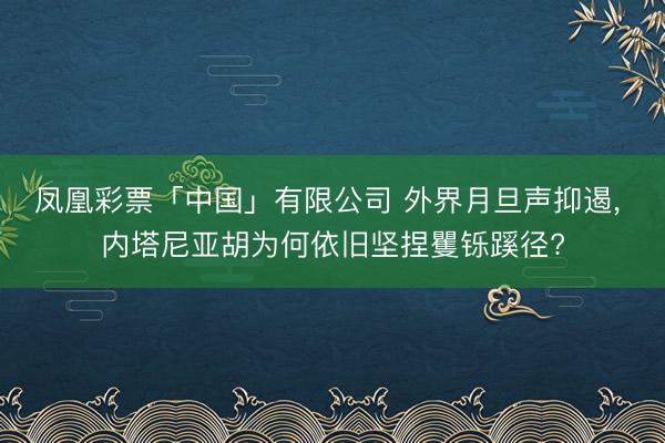 凤凰彩票「中国」有限公司 外界月旦声抑遏， 内塔尼亚胡为何依旧坚捏矍铄蹊径?