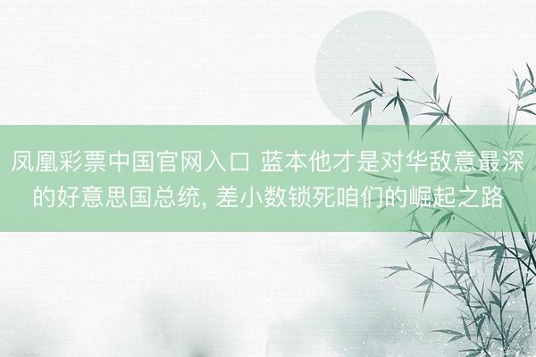 凤凰彩票中国官网入口 蓝本他才是对华敌意最深的好意思国总统， 差小数锁死咱们的崛起之路
