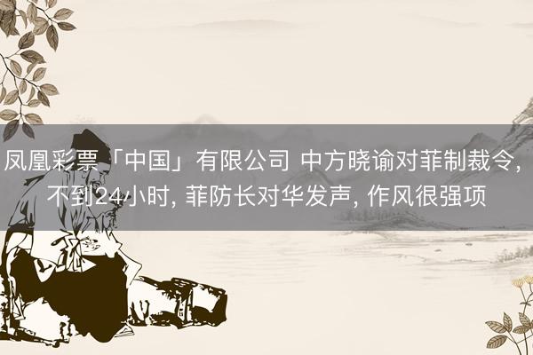 凤凰彩票「中国」有限公司 中方晓谕对菲制裁令， 不到24小时， 菲防长对华发声， 作风很强项