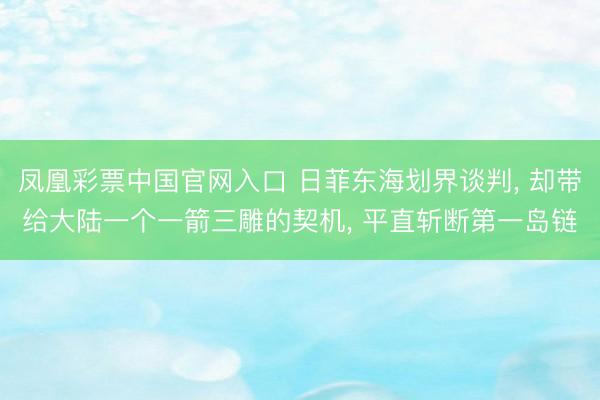 凤凰彩票中国官网入口 日菲东海划界谈判， 却带给大陆一个一箭三雕的契机， 平直斩断第一岛链