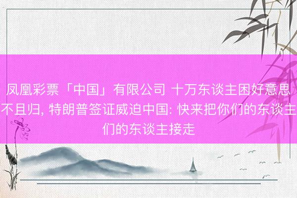 凤凰彩票「中国」有限公司 十万东谈主困好意思国遣不且归， 特朗普签证威迫中国: 快来把你们的东谈主接走