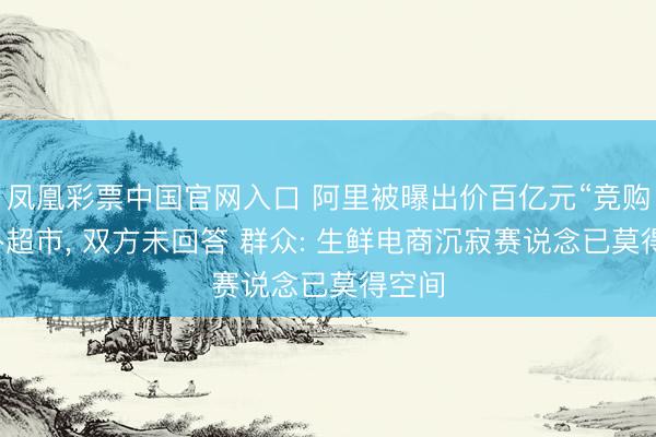 凤凰彩票中国官网入口 阿里被曝出价百亿元“竞购”朴朴超市, 双方未回答 群众: 生鲜电商沉寂赛说念已莫得空间