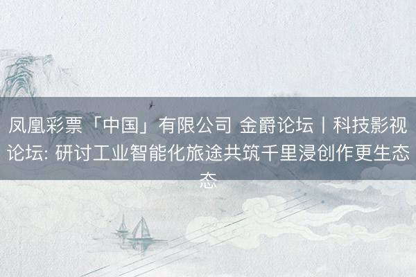凤凰彩票「中国」有限公司 金爵论坛丨科技影视论坛: 研讨工业智能化旅途共筑千里浸创作更生态