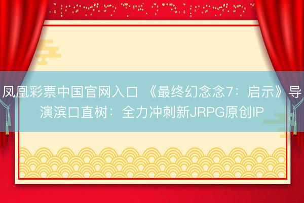 凤凰彩票中国官网入口 《最终幻念念7：启示》导演滨口直树：全力冲刺新JRPG原创IP