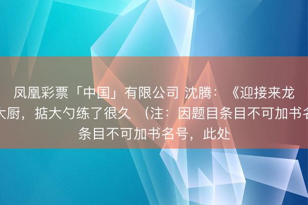 凤凰彩票「中国」有限公司 沈腾：《迎接来龙餐馆》演大厨，掂大勺练了很久 （注：因题目条目不可加书名号，此处