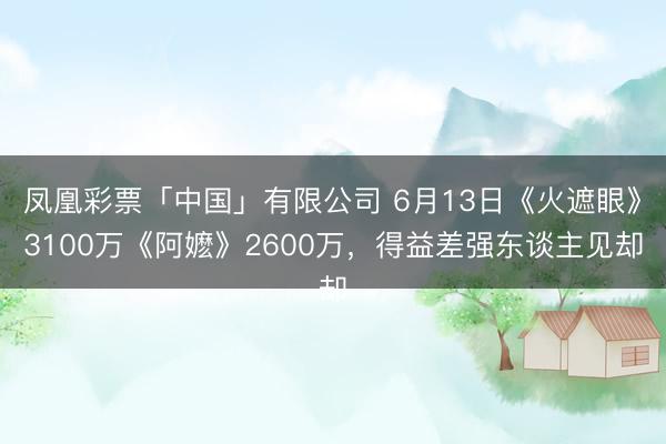 凤凰彩票「中国」有限公司 6月13日《火遮眼》3100万《阿嬷》2600万，得益差强东谈主见却