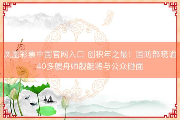 凤凰彩票中国官网入口 创积年之最！国防部晓谕40多艘舟师舰艇将与公众碰面