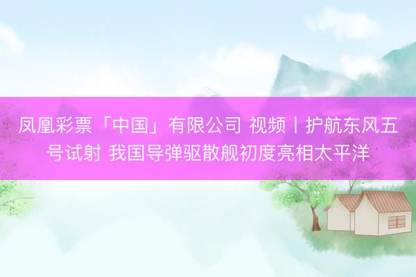凤凰彩票「中国」有限公司 视频丨护航东风五号试射 我国导弹驱散舰初度亮相太平洋