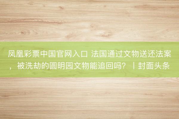 凤凰彩票中国官网入口 法国通过文物送还法案，被洗劫的圆明园文物能追回吗？丨封面头条