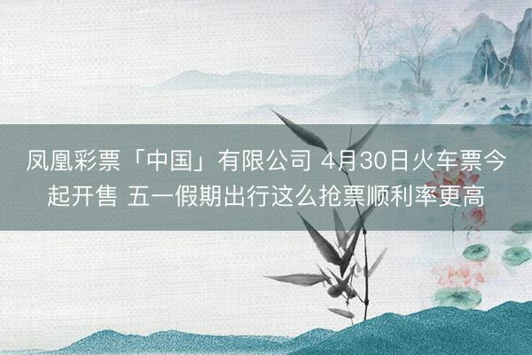 凤凰彩票「中国」有限公司 4月30日火车票今起开售 五一假期出行这么抢票顺利率更高