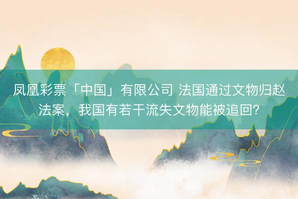 凤凰彩票「中国」有限公司 法国通过文物归赵法案，我国有若干流失文物能被追回？