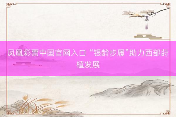 凤凰彩票中国官网入口 “银龄步履”助力西部莳植发展
