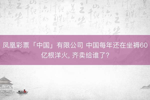 凤凰彩票「中国」有限公司 中国每年还在坐褥60亿根洋火， 齐卖给谁了?