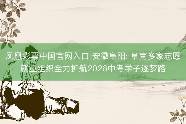 凤凰彩票中国官网入口 安徽阜阳: 阜南多家志愿就业组织全力护航2026中考学子逐梦路