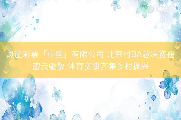 凤凰彩票「中国」有限公司 北京村BA总决赛在密云驱散 体育赛事齐集乡村振兴