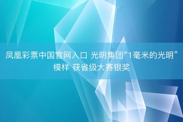 凤凰彩票中国官网入口 光明集团“1毫米的光明”模样 获省级大赛银奖