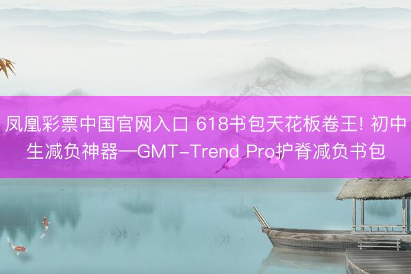 凤凰彩票中国官网入口 618书包天花板卷王! 初中生减负神器—GMT-Trend Pro护脊减负书包