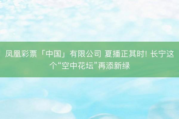 凤凰彩票「中国」有限公司 夏播正其时! 长宁这个“空中花坛”再添新绿