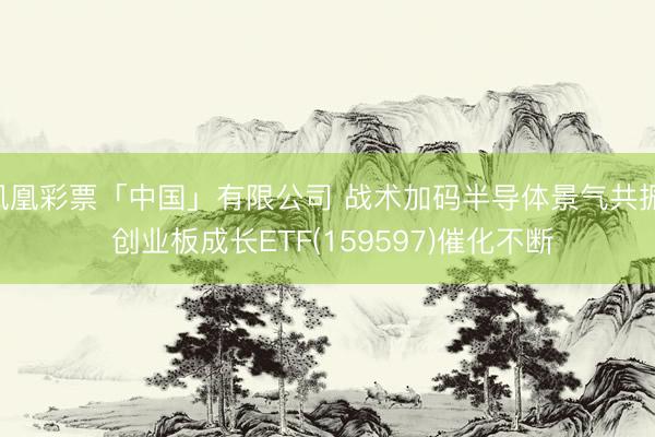 凤凰彩票「中国」有限公司 战术加码半导体景气共振， 创业板成长ETF(159597)催化不断