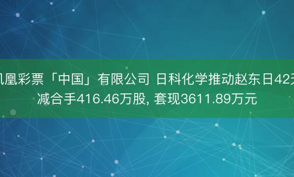 凤凰彩票「中国」有限公司 日科化学推动赵东日42天减合手416.46万股， 套现3611.89万元